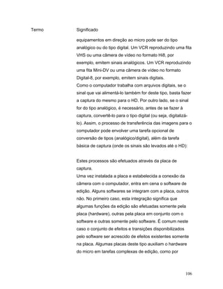 106
Termo Significado
equipamentos em direção ao micro pode ser do tipo
analógico ou do tipo digital. Um VCR reproduzindo uma fita
VHS ou uma câmera de vídeo no formato Hi8, por
exemplo, emitem sinais analógicos. Um VCR reproduzindo
uma fita Mini-DV ou uma câmera de vídeo no formato
Digital-8, por exemplo, emitem sinais digitais.
Como o computador trabalha com arquivos digitais, se o
sinal que vai alimentá-lo também for deste tipo, basta fazer
a captura do mesmo para o HD. Por outro lado, se o sinal
for do tipo analógico, é necessário, antes de se fazer à
captura, convertê-lo para o tipo digital (ou seja, digitalizá-
lo). Assim, o processo de transferência das imagens para o
computador pode envolver uma tarefa opcional de
conversão de tipos (analógico/digital), além da tarefa
básica de captura (onde os sinais são levados até o HD):
Estes processos são efetuados através da placa de
captura.
Uma vez instalada a placa e estabelecida a conexão da
câmera com o computador, entra em cena o software de
edição. Alguns softwares se integram com a placa, outros
não. No primeiro caso, esta integração significa que
algumas funções da edição são efetuadas somente pela
placa (hardware), outras pela placa em conjunto com o
software e outras somente pelo software. É comum neste
caso o conjunto de efeitos e transições disponibilizados
pelo software ser acrescido de efeitos existentes somente
na placa. Algumas placas deste tipo auxiliam o hardware
do micro em tarefas complexas de edição, como por
 