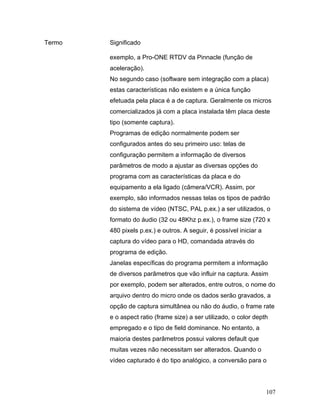 107
Termo Significado
exemplo, a Pro-ONE RTDV da Pinnacle (função de
aceleração).
No segundo caso (software sem integração com a placa)
estas características não existem e a única função
efetuada pela placa é a de captura. Geralmente os micros
comercializados já com a placa instalada têm placa deste
tipo (somente captura).
Programas de edição normalmente podem ser
configurados antes do seu primeiro uso: telas de
configuração permitem a informação de diversos
parâmetros de modo a ajustar as diversas opções do
programa com as características da placa e do
equipamento a ela ligado (câmera/VCR). Assim, por
exemplo, são informados nessas telas os tipos de padrão
do sistema de vídeo (NTSC, PAL p.ex.) a ser utilizados, o
formato do áudio (32 ou 48Khz p.ex.), o frame size (720 x
480 pixels p.ex.) e outros. A seguir, é possível iniciar a
captura do vídeo para o HD, comandada através do
programa de edição.
Janelas específicas do programa permitem a informação
de diversos parâmetros que vão influir na captura. Assim
por exemplo, podem ser alterados, entre outros, o nome do
arquivo dentro do micro onde os dados serão gravados, a
opção de captura simultânea ou não do áudio, o frame rate
e o aspect ratio (frame size) a ser utilizado, o color depth
empregado e o tipo de field dominance. No entanto, a
maioria destes parâmetros possui valores default que
muitas vezes não necessitam ser alterados. Quando o
vídeo capturado é do tipo analógico, a conversão para o
 