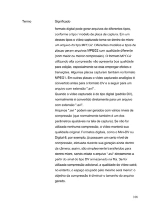 108
Termo Significado
formato digital pode gerar arquivos de diferentes tipos,
conforme o tipo / modelo de placa de captura. Em um
desses tipos o vídeo capturado torna-se dentro do micro
um arquivo do tipo MPEG2. Diferentes modelos e tipos de
placas geram arquivos MPEG2 com qualidade diferente
(com maior ou menor compressão). O formato MPEG2
utilizando alta compressão não apresenta boa qualidade
para edição, especialmente se esta empregar efeitos e
transições. Algumas placas capturam também no formato
MPEG1. Em outras placas o vídeo capturado analógico é
convertido antes para o formato DV e a seguir para um
arquivo com extensão ".avi" .
Quando o vídeo capturado é do tipo digital (padrão DV),
normalmente é convertido diretamente para um arquivo
com extensão ".avi".
Arquivos ".avi " podem ser gerados com vários níveis de
compressão (que normalmente também é um dos
parâmetros ajustáveis na tela de captura). Se não for
utilizada nenhuma compressão, o vídeo manterá sua
qualidade original. Formatos digitais, como o Mini-DV ou
Digital-8, por exemplo, já possuem um certo nível de
compressão, efetuada durante sua geração ainda dentro
da câmera; assim, são simplesmente transferidos para
dentro micro, sendo criado o arquivo ".avi" diretamente a
partir do sinal do tipo DV armazenado na fita. Se for
utilizada compressão adicional, a qualidade do vídeo cairá;
no entanto, o espaço ocupado pelo mesmo será menor: o
objetivo da compressão é diminuir o tamanho do arquivo
gerado.
 