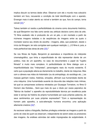 11
implica discutir os termos deste olhar. Observar com ele o mundo mas colocá-lo
também em foco, recusando a condição de total identificação com o aparato.
Enxergar mais é estar atento ao visível e também ao que, fora do campo, torna
visível (32)."
Talvez também aí resida a perfectibilidade do cinema como documento histórico,
da qual Benjamim nos fala como sendo seu atributo decisivo como obra de arte.
"O filme acabado não é produzido de um só jato, e sim montado a partir de
inúmeras imagens isoladas e de seqüências de imagens entre as quais o
montador exerce seu direito de escolha - imagens, aliás, que poderiam, desde o
início da filmagem, ter sido corrigidas sem qualquer restrição. (...) O filme é, pois, a
mais perfectível das obras de arte (33)."
Se nos filmes de ficção, Benjamim já assinalava a importância do intérprete
cinematográfico, que tinha a especificidade de não representar diante de um
público, mas de um aparelho, no caso do documentário o papel do "sujeito
filmado" é muito mais complexo. A perfectibilidade do filme dialoga com a
imperfectibilidade dos "intérpretes", personagens reais do mundo existente. É
certo que a população aliena-se diariamente no trabalho, diante de máquinas. Mas
com a câmera nas mãos do historiador (ou do antropólogo, do sociólogo etc...) as
massas ganham rostos, histórias, emoções, afirmam sua humanidade diante de
uma máquina. Uma humanidade ausente do dia-a-dia das relações mais íntimas,
tal qual os camponeses sicilianos retratados por Giuseppe Tornatore, no filme O
Homem das Estrelas... Será que mais do que o rótulo por vezes pejorativo de
"fábrica de ilusões" o aparelho da reprodutibilidade técnica por excelência pode
estar à serviço da história da própria humanidade por suas próprias palavras, de
seus sentimentos por suas próprias expressões? "Com a representação do
homem pelo aparelho, a auto-alienação humana encontrou uma aplicação
altamente criadora (34)".
Ao escrever sobre a fotografia, Barthes privilegiou entender as imagens a partir do
ponto de vista de quem as observam, independente de serem estes os produtores
das imagens. As análises advindas daí estão impregnadas de subjetividade. A
 