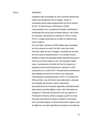 110
Termo Significado
analógicos são conectadas ao micro somente através dos
cabos que transportam som e imagem. Assim, é
necessário operar estes equipamentos de forma manual
(PLAY, FF-Fast Forward, RW-Rewind, STOP),
conjuntamente com o programa de edição, escolhendo a
localização das cenas que se deseja capturar. Isto é feito,
por exemplo, colocando-se a câmera ou VCR no modo
PLAY e a seguir acionando-se o botão no software que
inicia a captura.
Por outro lado, câmeras e VCRs digitais são conectadas
ao micro através do cabo Fire Wire: este cabo pode
transmitir, além do som e imagem, comandos de controle
do micro para os equipamentos. E, no sentido inverso,
também o status de operação destes equipamentos para o
micro (se uma fita chegou no fim, por exemplo). Neste
caso, o acionamento do botão de início de captura no
programa aciona automaticamente a câmera ou VCR
colocando-os no modo PLAY. Procedimentos semelhantes
são adotados ao término do trecho a ser capturado,
interrompendo automaticamente o PLAY. A conexão Fire
Wire permite o uso de formas mais elaboradas e precisas
de indicação dos trechos a serem capturados,
aproveitando-se do Timecode registrado automaticamente
pela câmera nas fitas digitais. Assim, são informados ao
programa o Timecode do ponto de início da captura e o
Timecode do final (ou então a duração a partir do início).
Há ainda outra forma de captura, também funcionando
com a conexão digital, é a denominada batch capture: aqui
se digita em uma tela específica do programa uma lista de
 
