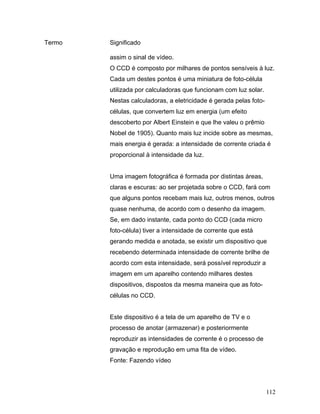 112
Termo Significado
assim o sinal de vídeo.
O CCD é composto por milhares de pontos sensíveis à luz.
Cada um destes pontos é uma miniatura de foto-célula
utilizada por calculadoras que funcionam com luz solar.
Nestas calculadoras, a eletricidade é gerada pelas foto-
células, que convertem luz em energia (um efeito
descoberto por Albert Einstein e que lhe valeu o prêmio
Nobel de 1905). Quanto mais luz incide sobre as mesmas,
mais energia é gerada: a intensidade de corrente criada é
proporcional à intensidade da luz.
Uma imagem fotográfica é formada por distintas áreas,
claras e escuras: ao ser projetada sobre o CCD, fará com
que alguns pontos recebam mais luz, outros menos, outros
quase nenhuma, de acordo com o desenho da imagem.
Se, em dado instante, cada ponto do CCD (cada micro
foto-célula) tiver a intensidade de corrente que está
gerando medida e anotada, se existir um dispositivo que
recebendo determinada intensidade de corrente brilhe de
acordo com esta intensidade, será possível reproduzir a
imagem em um aparelho contendo milhares destes
dispositivos, dispostos da mesma maneira que as foto-
células no CCD.
Este dispositivo é a tela de um aparelho de TV e o
processo de anotar (armazenar) e posteriormente
reproduzir as intensidades de corrente é o processo de
gravação e reprodução em uma fita de vídeo.
Fonte: Fazendo vídeo
 