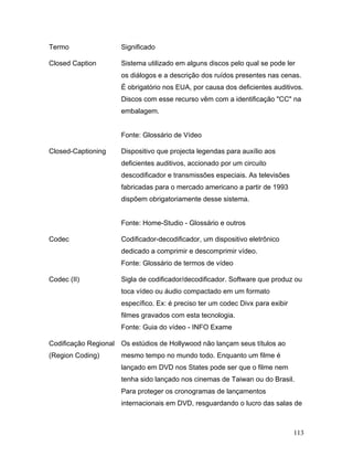113
Termo Significado
Closed Caption Sistema utilizado em alguns discos pelo qual se pode ler
os diálogos e a descrição dos ruídos presentes nas cenas.
É obrigatório nos EUA, por causa dos deficientes auditivos.
Discos com esse recurso vêm com a identificação "CC" na
embalagem.
Fonte: Glossário de Vídeo
Closed-Captioning Dispositivo que projecta legendas para auxílio aos
deficientes auditivos, accionado por um circuito
descodificador e transmissões especiais. As televisões
fabricadas para o mercado americano a partir de 1993
dispõem obrigatoriamente desse sistema.
Fonte: Home-Studio - Glossário e outros
Codec Codificador-decodificador, um dispositivo eletrônico
dedicado a comprimir e descomprimir vídeo.
Fonte: Glossário de termos de vídeo
Codec (II) Sigla de codificador/decodificador. Software que produz ou
toca vídeo ou áudio compactado em um formato
específico. Ex: é preciso ter um codec Divx para exibir
filmes gravados com esta tecnologia.
Fonte: Guia do vídeo - INFO Exame
Codificação Regional
(Region Coding)
Os estúdios de Hollywood não lançam seus títulos ao
mesmo tempo no mundo todo. Enquanto um filme é
lançado em DVD nos States pode ser que o filme nem
tenha sido lançado nos cinemas de Taiwan ou do Brasil.
Para proteger os cronogramas de lançamentos
internacionais em DVD, resguardando o lucro das salas de
 
