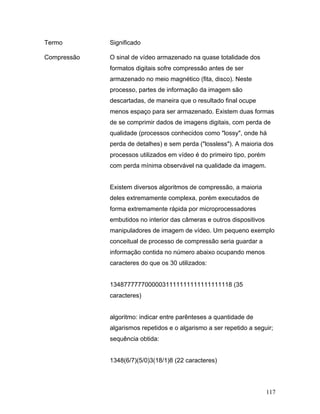 117
Termo Significado
Compressão O sinal de vídeo armazenado na quase totalidade dos
formatos digitais sofre compressão antes de ser
armazenado no meio magnético (fita, disco). Neste
processo, partes de informação da imagem são
descartadas, de maneira que o resultado final ocupe
menos espaço para ser armazenado. Existem duas formas
de se comprimir dados de imagens digitais, com perda de
qualidade (processos conhecidos como "lossy", onde há
perda de detalhes) e sem perda ("lossless"). A maioria dos
processos utilizados em vídeo é do primeiro tipo, porém
com perda mínima observável na qualidade da imagem.
Existem diversos algoritmos de compressão, a maioria
deles extremamente complexa, porém executados de
forma extremamente rápida por microprocessadores
embutidos no interior das câmeras e outros dispositivos
manipuladores de imagem de vídeo. Um pequeno exemplo
conceitual de processo de compressão seria guardar a
informação contida no número abaixo ocupando menos
caracteres do que os 30 utilizados:
13487777770000031111111111111111118 (35
caracteres)
algoritmo: indicar entre parênteses a quantidade de
algarismos repetidos e o algarismo a ser repetido a seguir;
sequência obtida:
1348(6/7)(5/0)3(18/1)8 (22 caracteres)
 