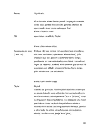 119
Termo Significado
Quanto maior a taxa de compressão empregada maiores
serão estas perdas de qualidade, gerando artefatos de
compressão observáveis na imagem final.
Fonte: Fazendo vídeo
DD Abreviatura para Dolby Digital.
Fonte: Glossário de Vídeo
Degradação do laser
(Laser rot)
Embora não haja contato no Laserdisc (nada encosta no
disco em movimento, apenas um feixe de laser), já foi
mostrado que eles podem se deteriorar com o tempo,
geralmente por manuseio inadequado. Isto é chamado em
inglês de "laser rot". Embora muito afirmem que isto não vá
acontecer com o DVD, simplesmente não houve tempo
para se constatar que sim ou não.
Fonte: Glossário de Vídeo
Digital Digital
Sistema de gravação, reprodução ou transmissão em que
os sinais de áudio ou de vídeo são representados através
de números compostos apenas de 0s e 1s (binários), como
na linguagem dos computadores. Isso assegura uma maior
precisão na preservação da integridade dos sinais e,
quando esses sinais são adequadamente filtrados, permite
a eliminação de ruídos e interferências, como chiados,
chuviscos e fantasmas. (Veja "Analógico").
 