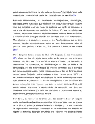 12
valorização da subjetividade da interpretação diante da "objetividade" dada pela
materialidade do documento é crucial para uma reflexão a ser exercida (35).
Pensando honestamente, os historiadores contemporâneos, antropólogos,
sociólogos, enfim, humanistas que trabalhem com o recurso audiovisual, se vêem
mais que obrigados a sair dos muros da academia para dentro da sociedade: o
que conta não é apenas suas vontades de "estarem lá"; hoje, os sujeitos (ex-
"objetos") de pesquisa fazem sua exigência de serem filmados. Muitos discutiram
e tentaram avaliar a indução operada pelo estudioso sobre seus "informantes".
Mas, atualmente, o pesquisador depara-se com "colaboradores", que também
exercem pressão, conscientemente, sobre os fatos documentados sobre si
próprios: "Cada pessoa, hoje em dia, pode reivindicar o direito de ser filmada
(36)."
O que Benjamim dizia na década de 30, a partir da apreciação dos filmes russos
(37), chega no final do século como ordem-do-dia para os que pretendem
trabalhar em torno do conhecimento da realidade social, dos caminhos e
descaminhos da humanidade, da democratização da arte, do saber e da
comunicação. Por trás da reivindicação do direito de ser filmado está a aspiração
por novas condições sociais, muitas vezes assumindo o tom de denúncia como
primeiro passo. Benjamim, radicalizando em sintonia com seu tempo histórico e
seu referencial marxista, exigia a expropriação do capital cinematográfico como
ação prioritária do proletariado. O cinema corresponderia à arte reveladora dos
perigos existenciais mais intensos aos quais o homem contemporâneo está
sujeito, porque promoveria a transformação da percepção, que deve ser
observada historicamente por todos que combatem a ordem social vigente e,
especialmente, pelos profissionais da História.
Sem dúvida, os historiadores devem-se valer das possibilidades de abordagem
audiovisual trazidas pela prática antropológica: "cinema de observação ou cinema
de participação; presença afirmada do realizador-antropólogo ou bem um ensaio
de objetivação da observação; intervenção sobre o desenrolar dos eventos ou
registro à distância; descrição simultânea dos discursos ou desenvolvimento
 