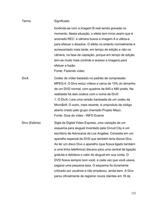 121
Termo Significado
fundindo-se com a imagem B real sendo gravada no
momento. Nesta situação, o efeito tem início assim que é
acionado REC: a câmera busca a imagem A e utiliza-a
para efetuar o dissolve. O efeito no entanto normalmente é
acrescentado mais tarde, em tempo de edição e não na
câmera, na fase de captação, porque em tempo de edição
tem-se muito mais controle e acesso a imagens para
efetuar a fusão.
Fonte: Fazendo vídeo
DivX Codec de vídeo baseado no padrão de compressão
MPEG-4. O Divx reduz vídeos a cerca de 15% do tamanho
de um DVD normal, com quadros de 640 x 480 pixels. Na
realidade há dois codecs com o nome de DivX:
1. O DivX;-) era uma versão hackeada de um codec da
Micro$oft. O outro, mais recente, é umproduto de código
aberto criado pelo grupo chamado Projeto Mayo.
Fonte: Guia do vídeo - INFO Exame
Divx (Estória) Sigla da Digital Video Express, uma variação de um
esquema para aluguel inventado pela Circuit City e um
escritório de Advocacia de Los Angeles. Consistia em um
aparelho especial de DVD que também leria discos Divx.
Ao ler um disco Divx o aparelho (que ficava ligado também
a uma linha telefônica) discava para uma central de ligação
gratuita e debitava o valor do aluguel em sua conta. O
DVD ficava sempre com você, e cada vez que você usava,
pagava uma pequena taxa. O esquema foi duramente
criticado por usuários e não emplacou, ainda bem. A Divx
parou oficialmente de registrar novos clientes em 16 de
 