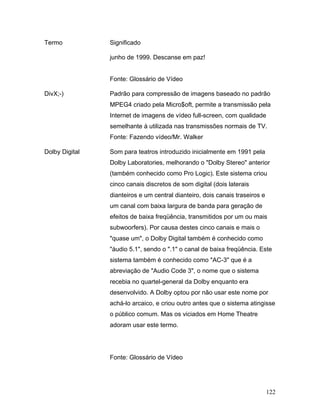 122
Termo Significado
junho de 1999. Descanse em paz!
Fonte: Glossário de Vídeo
DivX;-) Padrão para compressão de imagens baseado no padrão
MPEG4 criado pela Micro$oft, permite a transmissão pela
Internet de imagens de vídeo full-screen, com qualidade
semelhante à utilizada nas transmissões normais de TV.
Fonte: Fazendo vídeo/Mr. Walker
Dolby Digital Som para teatros introduzido inicialmente em 1991 pela
Dolby Laboratories, melhorando o "Dolby Stereo" anterior
(também conhecido como Pro Logic). Este sistema criou
cinco canais discretos de som digital (dois laterais
dianteiros e um central dianteiro, dois canais traseiros e
um canal com baixa largura de banda para geração de
efeitos de baixa freqüência, transmitidos por um ou mais
subwoorfers). Por causa destes cinco canais e mais o
"quase um", o Dolby Digital também é conhecido como
"áudio 5.1", sendo o ".1" o canal de baixa freqüência. Este
sistema também é conhecido como "AC-3" que é a
abreviação de "Audio Code 3", o nome que o sistema
recebia no quartel-general da Dolby enquanto era
desenvolvido. A Dolby optou por não usar este nome por
achá-lo arcaico, e criou outro antes que o sistema atingisse
o público comum. Mas os viciados em Home Theatre
adoram usar este termo.
Fonte: Glossário de Vídeo
 