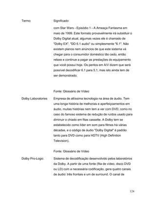 124
Termo Significado
com Star Wars - Episódio 1 - A Ameaça Fantasma em
maio de 1999. Este formato provavelmente irá substituir o
Dolby Digital atual, algumas vezes ele é chamado de
"Dolby EX", "DD 6.1 audio" ou simplesmente "6.1". Não
existem planos nem anúncios de que este sistema vá
chegar para o consumidor doméstico tão cedo, então
relaxe e continue a pagar as prestações do equipamento
que você possui hoje. Os peritos em A/V dizem que será
possível decodificar 6.1 para 5.1, mas isto ainda tem de
ser demonstrado.
Fonte: Glossário de Vídeo
Dolby Laboratories Empresa de altíssima tecnologia na área de áudio. Tem
uma longa história de melhorias e aperfeiçoamentos em
áudio, muitas histórias nem tem a ver com DVD, como no
caso do famoso sistema de redução de ruídos usado para
diminuir o chiado em fitas cassette. A Dolby tem se
estabelecido como líder em som para filmes há várias
décadas, e o código de áudio "Dolby Digital" é padrão
tanto para DVD como para HDTV (High Definition
Television).
Fonte: Glossário de Vídeo
Dolby Pro-Logic Sistema de decodificação desenvolvido pelos laboratórios
da Dolby. A partir de uma fonte (fita de vídeo, disco DVD
ou LD) com a necessária codificação, gera quatro canais
de áudio: três frontais e um de surround. O canal de
 