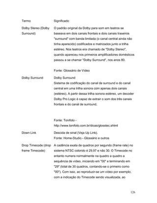 126
Termo Significado
Dolby Stereo (Dolby
Surround)
O padrão original da Dolby para som em teatros se
baseava em dois canais frontais e dois canais traseiros
"surround" com banda limitada (o canal central ainda não
tinha aparecido) codificados e matrizados junto a trilha
estéreo. Nos teatros era chamado de "Dolby Stereo",
quando apareceu nos primeiros amplificadores domésticos
passou a se chamar "Dolby Surround", nos anos 80.
Fonte: Glossário de Vídeo
Dolby Surround Dolby Surround
Sistema de codificação do canal de surround e do canal
central em uma trilha sonora com apenas dois canais
(estéreo). A partir dessa trilha sonora estéreo, um decoder
Dolby Pro Logic é capaz de extrair o som dos três canais
frontais e do canal de surround.
Fonte: Tonifoto -
http://www.tonifoto.com.br/dicas/glosstec.shtml
Down Link Descida de sinal (Veja Up Link).
Fonte: Home-Studio - Glossário e outros
Drop Timecode (drop
frame Timecode)
A cadência exata de quadros por segundo (frame rate) no
sistema NTSC colorido é 29,97 e não 30. O Timecode no
entanto numera normalmente na quadro a quadro a
sequência de vídeo, iniciando em "00" e terminando em
"29" (total de 30 quadros, contando-se o primeiro como
"00"). Com isso, ao reproduzir-se um vídeo por exemplo,
com a indicação do Timecode sendo visualizada, ao
 
