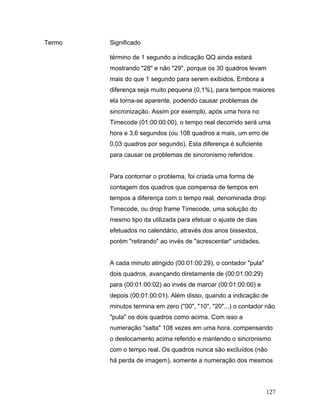 127
Termo Significado
término de 1 segundo a indicação QQ ainda estará
mostrando "28" e não "29", porque os 30 quadros levam
mais do que 1 segundo para serem exibidos. Embora a
diferença seja muito pequena (0,1%), para tempos maiores
ela torna-se aparente, podendo causar problemas de
sincronização. Assim por exemplo, após uma hora no
Timecode (01:00:00:00), o tempo real decorrido será uma
hora e 3,6 segundos (ou 108 quadros a mais, um erro de
0,03 quadros por segundo). Esta diferença é suficiente
para causar os problemas de sincronismo referidos.
Para contornar o problema, foi criada uma forma de
contagem dos quadros que compensa de tempos em
tempos a diferença com o tempo real, denominada drop
Timecode, ou drop frame Timecode, uma solução do
mesmo tipo da utilizada para efetuar o ajuste de dias
efetuados no calendário, através dos anos bissextos,
porém "retirando" ao invés de "acrescentar" unidades.
A cada minuto atingido (00:01:00:29), o contador "pula"
dois quadros, avançando diretamente de (00:01:00:29)
para (00:01:00:02) ao invés de marcar (00:01:00:00) e
depois (00:01:00:01). Além disso, quando a indicação de
minutos termina em zero ("00", "10", "20"...) o contador não
"pula" os dois quadros como acima. Com isso a
numeração "salta" 108 vezes em uma hora, compensando
o deslocamento acima referido e mantendo o sincronismo
com o tempo real. Os quadros nunca são excluídos (não
há perda de imagem), somente a numeração dos mesmos
 