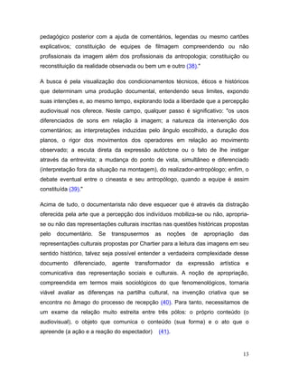13
pedagógico posterior com a ajuda de comentários, legendas ou mesmo cartões
explicativos; constituição de equipes de filmagem compreendendo ou não
profissionais da imagem além dos profissionais da antropologia; constituição ou
reconstituição da realidade observada ou bem um e outro (38)."
A busca é pela visualização dos condicionamentos técnicos, éticos e históricos
que determinam uma produção documental, entendendo seus limites, expondo
suas intenções e, ao mesmo tempo, explorando toda a liberdade que a percepção
audiovisual nos oferece. Neste campo, qualquer passo é significativo: "os usos
diferenciados de sons em relação à imagem; a natureza da intervenção dos
comentários; as interpretações induzidas pelo ângulo escolhido, a duração dos
planos, o rigor dos movimentos dos operadores em relação ao movimento
observado; a escuta direta da expressão autóctone ou o fato de lhe instigar
através da entrevista; a mudança do ponto de vista, simultâneo e diferenciado
(interpretação fora da situação na montagem), do realizador-antropólogo; enfim, o
debate eventual entre o cineasta e seu antropólogo, quando a equipe é assim
constituída (39)."
Acima de tudo, o documentarista não deve esquecer que é através da distração
oferecida pela arte que a percepção dos indivíduos mobiliza-se ou não, apropria-
se ou não das representações culturais inscritas nas questões históricas propostas
pelo documentário. Se transpusermos as noções de apropriação das
representações culturais propostas por Chartier para a leitura das imagens em seu
sentido histórico, talvez seja possível entender a verdadeira complexidade desse
documento diferenciado, agente transformador da expressão artística e
comunicativa das representação sociais e culturais. A noção de apropriação,
compreendida em termos mais sociológicos do que fenomenológicos, tornaria
viável avaliar as diferenças na partilha cultural, na invenção criativa que se
encontra no âmago do processo de recepção (40). Para tanto, necessitamos de
um exame da relação muito estreita entre três pólos: o próprio conteúdo (o
audiovisual), o objeto que comunica o conteúdo (sua forma) e o ato que o
apreende (a ação e a reação do espectador) (41).
 