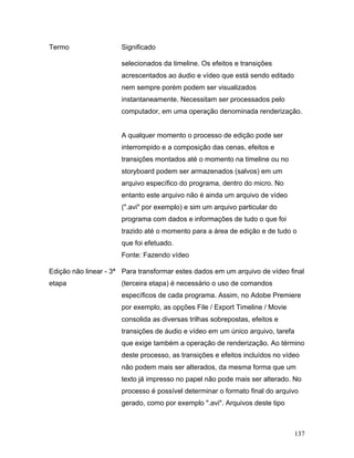 137
Termo Significado
selecionados da timeline. Os efeitos e transições
acrescentados ao áudio e vídeo que está sendo editado
nem sempre porém podem ser visualizados
instantaneamente. Necessitam ser processados pelo
computador, em uma operação denominada renderização.
A qualquer momento o processo de edição pode ser
interrompido e a composição das cenas, efeitos e
transições montados até o momento na timeline ou no
storyboard podem ser armazenados (salvos) em um
arquivo específico do programa, dentro do micro. No
entanto este arquivo não é ainda um arquivo de vídeo
(".avi" por exemplo) e sim um arquivo particular do
programa com dados e informações de tudo o que foi
trazido até o momento para a área de edição e de tudo o
que foi efetuado.
Fonte: Fazendo vídeo
Edição não linear - 3ª
etapa
Para transformar estes dados em um arquivo de vídeo final
(terceira etapa) é necessário o uso de comandos
específicos de cada programa. Assim, no Adobe Premiere
por exemplo, as opções File / Export Timeline / Movie
consolida as diversas trilhas sobrepostas, efeitos e
transições de áudio e vídeo em um único arquivo, tarefa
que exige também a operação de renderização. Ao término
deste processo, as transições e efeitos incluídos no vídeo
não podem mais ser alterados, da mesma forma que um
texto já impresso no papel não pode mais ser alterado. No
processo é possível determinar o formato final do arquivo
gerado, como por exemplo ".avi". Arquivos deste tipo
 