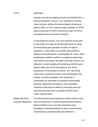 139
Termo Significado
exemplo uma câmera digital gravando uma fita Mini-DV), é
possível reproduzir o arquivo ".avi" existente na timeline:
neste momento, através da saída analógica da placa de
captura (RCA ou Y/C) o sinal de vídeo composto ou SVHS
pode ser gravado no VCR ou através do cabo Fire Wire o
sinal digital pode ser gravado na câmera.
A reprodução do arquivo ".avi" como descrita acima pode
ou não exigir uma etapa de renderização antes de poder
ser direcionada para gravação na saída. Em alguns
programas, a cada efeito ou transição acrescentado é
efetuada automaticamente a renderização do mesmo. Esta
renderização, também conforme o programa, pode exigir
uma espera no processo de edição enquanto ocorre ou ser
efetuada no modo background rendering permitindo que o
usuário edite outro trecho do programa. Em outros
programas a renderização do arquivo ".avi" não é feita
neste ponto, ocorrendo somente uma renderização mais
simples e de baixa qualidade a fim de permitir a
visualização de cada efeito ou transição acrescentada
(preview). Neste tipo de programa, será necessário
renderizar antes todos os efeitos e transições para que
seja possível então fazer a gravação descrita acima.
Fonte: Fazendo vídeo
Edição não linear -
requisitos desejáveis
Um HD somente para armazenar os dados (vídeo) e outro
para os programas e o sistema operacional da máquina.
Esta providência torna mais fácil operações como
formatação e desfragmentação do disco, procedimentos
recomendáveis periodicamente para melhorar a
 