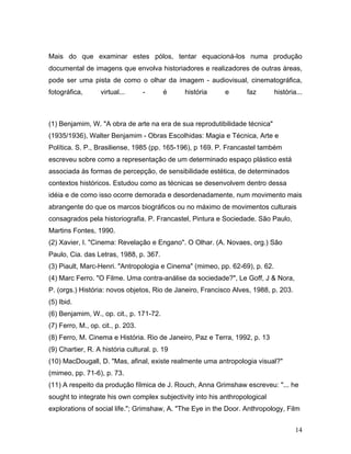 14
Mais do que examinar estes pólos, tentar equacioná-los numa produção
documental de imagens que envolva historiadores e realizadores de outras áreas,
pode ser uma pista de como o olhar da imagem - audiovisual, cinematográfica,
fotográfica, virtual... - é história e faz história...
(1) Benjamim, W. "A obra de arte na era de sua reprodutibilidade técnica"
(1935/1936), Walter Benjamim - Obras Escolhidas: Magia e Técnica, Arte e
Política. S. P., Brasiliense, 1985 (pp. 165-196), p 169. P. Francastel também
escreveu sobre como a representação de um determinado espaço plástico está
associada às formas de percepção, de sensibilidade estética, de determinados
contextos históricos. Estudou como as técnicas se desenvolvem dentro dessa
idéia e de como isso ocorre demorada e desordenadamente, num movimento mais
abrangente do que os marcos biográficos ou no máximo de movimentos culturais
consagrados pela historiografia. P. Francastel, Pintura e Sociedade. São Paulo,
Martins Fontes, 1990.
(2) Xavier, I. "Cinema: Revelação e Engano". O Olhar. (A. Novaes, org.) São
Paulo, Cia. das Letras, 1988, p. 367.
(3) Piault, Marc-Henri. "Antropologia e Cinema" (mimeo, pp. 62-69), p. 62.
(4) Marc Ferro. "O Filme. Uma contra-análise da sociedade?", Le Goff, J & Nora,
P. (orgs.) História: novos objetos, Rio de Janeiro, Francisco Alves, 1988, p. 203.
(5) Ibid.
(6) Benjamim, W., op. cit., p. 171-72.
(7) Ferro, M., op. cit., p. 203.
(8) Ferro, M. Cinema e História. Rio de Janeiro, Paz e Terra, 1992, p. 13
(9) Chartier, R. A história cultural. p. 19
(10) MacDougall, D. "Mas, afinal, existe realmente uma antropologia visual?"
(mimeo, pp. 71-6), p. 73.
(11) A respeito da produção fílmica de J. Rouch, Anna Grimshaw escreveu: "... he
sought to integrate his own complex subjectivity into his anthropological
explorations of social life."; Grimshaw, A. "The Eye in the Door. Anthropology, Film
 