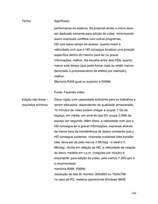 140
Termo Significado
performance do sistema. Se possível ainda, o micro deve
ser dedicado somente para edição de vídeo, minimizando
assim eventuais conflitos com outros programas.
HD com baixo tempo de acesso: quanto maior a
velocidade com que o HD consegue localizar uma posição
específica dentro do mesmo para ler ou gravar
informações, melhor. Na escolha entre dois HDs, quanto
menor este tempo (que pode tornar mais ou então menos
demorado o processamento de efeitos por exemplo),
melhor.
Memória RAM igual ou superior a 500Mb
Fonte: Fazendo vídeo
Edição não linear -
requisitos mínimos
Disco rígido com capacidade suficiente para os trabalhos a
serem efetuados: dependendo da qualidade armazenada,
10 minutos de vídeo podem chegar a ocupar 1 Gb de
espaço; em média, um sinal do tipo DV ocupa 3,5Mb de
espaço por segundo. Além disso, a velocidade com que o
HD consegue ler e gravar informações, expressa através
da menor taxa de transferência de dados constante que o
HD consegue sustentar, chamada sustained data transfer
rate, deve ser de pelo menos 3 Mb/seg - o ideal é 5
Mb/seg.. Ainda em relação ao HD, a velocidade de rotação
do disco, medida em r.p.m. (rotações por minuto) é
importante: para edição de vídeo, pelo menos 7.200 rpm é
o recomendado.
memória RAM: 256Mb
resolução da tela do monitor: 800x600 ou 1024x768
no caso de PC: sistema operacional Windows 98SE
 
