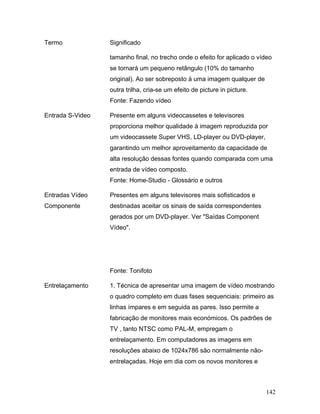 142
Termo Significado
tamanho final, no trecho onde o efeito for aplicado o vídeo
se tornará um pequeno retângulo (10% do tamanho
original). Ao ser sobreposto à uma imagem qualquer de
outra trilha, cria-se um efeito de picture in picture.
Fonte: Fazendo vídeo
Entrada S-Video Presente em alguns videocassetes e televisores
proporciona melhor qualidade à imagem reproduzida por
um videocassete Super VHS, LD-player ou DVD-player,
garantindo um melhor aproveitamento da capacidade de
alta resolução dessas fontes quando comparada com uma
entrada de vídeo composto.
Fonte: Home-Studio - Glossário e outros
Entradas Vídeo
Componente
Presentes em alguns televisores mais sofisticados e
destinadas aceitar os sinais de saída correspondentes
gerados por um DVD-player. Ver "Saídas Component
Vídeo".
Fonte: Tonifoto
Entrelaçamento 1. Técnica de apresentar uma imagem de vídeo mostrando
o quadro completo em duas fases sequenciais: primeiro as
linhas ímpares e em seguida as pares. Isso permite a
fabricação de monitores mais económicos. Os padrões de
TV , tanto NTSC como PAL-M, empregam o
entrelaçamento. Em computadores as imagens em
resoluções abaixo de 1024x786 são normalmente não-
entrelaçadas. Hoje em dia com os novos monitores e
 