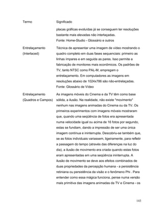 143
Termo Significado
placas gráficas evoluídas já se conseguem ter resoluções
bastante mais elevadas não interlaçadas.
Fonte: Home-Studio - Glossário e outros
Entrelaçamento
(Interlaced)
Técnica de apresentar uma imagem de vídeo mostrando o
quadro completo em duas fases sequenciais: primeiro as
linhas ímpares e em seguida as pares. Isso permite a
fabricação de monitores mais econômicos. Os padrões de
TV, tanto NTSC como PAL-M, empregam o
entrelaçamento. Em computadores as imagens em
resoluções abaixo de 1024x786 são não-entrelaçadas.
Fonte: Glossário de Vídeo
Entrelaçamento
(Quadros e Campos)
As imagens móveis do Cinema e da TV têm como base
sólida, a ilusão. Na realidade, não existe "movimento"
nenhum nas imagens animadas do Cinema ou da TV. Os
primeiros experimentos com imagens móveis mostraram
que, quando uma seqüência de fotos era apresentada
numa velocidade igual ou acima de 16 fotos por segundo,
estas se fundiam, dando a impressão de ser uma única
imagem contínua e ininterrupta. Descobriu-se também que,
se as fotos individuais variassem, ligeiramente, para refletir
a passagem do tempo (através das diferenças na luz do
dia), a ilusão de movimento era criada quando estas fotos
eram apresentadas em uma seqüência ininterrupta. A
ilusão de movimento se deve aos efeitos combinados de
duas propriedades da percepção humana - a persistência
retiniana ou persistência da visão e o fenômeno Phi . Para
entender como essa mágica funciona, pense numa versão
mais primitiva das imagens animadas da TV e Cinema - os
 