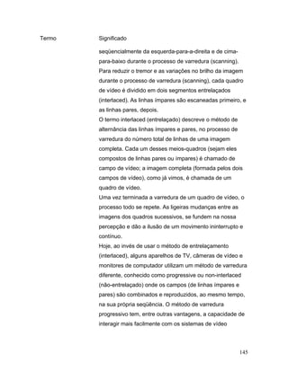 145
Termo Significado
seqüencialmente da esquerda-para-a-direita e de cima-
para-baixo durante o processo de varredura (scanning).
Para reduzir o tremor e as variações no brilho da imagem
durante o processo de varredura (scanning), cada quadro
de vídeo é dividido em dois segmentos entrelaçados
(interlaced). As linhas ímpares são escaneadas primeiro, e
as linhas pares, depois.
O termo interlaced (entrelaçado) descreve o método de
alternância das linhas ímpares e pares, no processo de
varredura do número total de linhas de uma imagem
completa. Cada um desses meios-quadros (sejam eles
compostos de linhas pares ou ímpares) é chamado de
campo de vídeo; a imagem completa (formada pelos dois
campos de vídeo), como já vimos, é chamada de um
quadro de vídeo.
Uma vez terminada a varredura de um quadro de vídeo, o
processo todo se repete. As ligeiras mudanças entre as
imagens dos quadros sucessivos, se fundem na nossa
percepção e dão a ilusão de um movimento ininterrupto e
contínuo.
Hoje, ao invés de usar o método de entrelaçamento
(interlaced), alguns aparelhos de TV, câmeras de vídeo e
monitores de computador utilizam um método de varredura
diferente, conhecido como progressive ou non-interlaced
(não-entrelaçado) onde os campos (de linhas ímpares e
pares) são combinados e reproduzidos, ao mesmo tempo,
na sua própria seqüência. O método de varredura
progressivo tem, entre outras vantagens, a capacidade de
interagir mais facilmente com os sistemas de vídeo
 