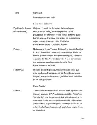 146
Termo Significado
baseados em computador.
Fonte: Tudo sobre TV
Equilíbrio de Branco
(White Balance)
O ajuste do equilíbrio de branco é efetuado para
compensar as variações de temperatura de cor
provocadas por diferentes fontes de luz, de forma que o
branco apareça branco na gravação e as demais cores
sejam reproduzidas com maior fidelidades.
Fonte: Home-Studio - Glossário e outros
Estéreo No jargão de Home Theater, 2.0 significa dois alto-falantes
tocando duas trilhas discretas, independentes. Ainda me
lembro quando comprei meu primeiro long play stereo da
orquestra da RCA Namorados do Caribe - o som parece
que passeava na sala da casa de minha Mãe
Fonte: Glossário de Vídeo
Fade In/Out Recurso oferecido por algumas câmeras de vídeo que
evita mudanças bruscas nas cenas, fazendo com que a
imagem apareça e desapareça gradativamente no início e
no fim das gravações.
Fonte: Tonifoto
Fade-in Transição relativamente lenta e suave entre o preto e uma
imagem qualquer. O "in" pode ser associado a "início" , à
"introdução": este tipo de transição é utilizado no início do
vídeo/filme como um todo (geralmente após o color bars e
antes do título e apresentações), ou então no início de um
determinado bloco de cenas, sub-capítulo ou seção dentro
do vídeo/filme.
 