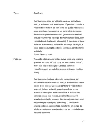 147
Termo Significado
Eventualmente pode ser utilizada outra cor ao invés do
preto; a mais comum é a cor branca. É possível controlar a
velocidade do fade-in, de bem lenta até quase instantânea,
o que acentua a mensagem a ser transmitida. A maioria
das câmeras possui este recurso, geralmente acessável
através de um botão no corpo da mesma (neste caso, com
velocidade pré-fixada pelo fabricante). O fade-in no entanto
pode ser acrescentado mais tarde, em tempo de edição, e
neste caso sua duração pode ser controlada com bastante
facilidade.
Fonte: Fazendo vídeo
Fade-out Transição relativamente lenta e suave entre uma imagem
qualquer e o preto. O "out" pode ser associado a "saída" ,
"fim": este tipo de transição é utilizado no fim do
vídeo/filme como um todo (geralmente antes dos créditos
finais).
Eventualmente (embora não muito comum) pode ser
utilizada outra cor ao invés do preto; a mais utilizada neste
caso é a cor branca. É possível controlar a velocidade do
fade-out, de bem lenta até quase instantânea, o que
acentua a mensagem a ser transmitida. A maioria das
câmeras possui este recurso, geralmente acessável
através de um botão no corpo da mesma (neste caso, com
velocidade pré-fixada pelo fabricante). O fade-out no
entanto pode ser acrescentado mais tarde, em tempo de
edição, e neste caso sua duração pode ser controlada com
bastante facilidade.
 