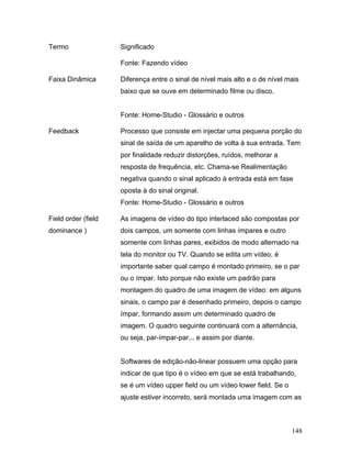 148
Termo Significado
Fonte: Fazendo vídeo
Faixa Dinâmica Diferença entre o sinal de nível mais alto e o de nível mais
baixo que se ouve em determinado filme ou disco.
Fonte: Home-Studio - Glossário e outros
Feedback Processo que consiste em injectar uma pequena porção do
sinal de saída de um aparelho de volta à sua entrada. Tem
por finalidade reduzir distorções, ruídos, melhorar a
resposta de frequência, etc. Chama-se Realimentação
negativa quando o sinal aplicado à entrada está em fase
oposta à do sinal original.
Fonte: Home-Studio - Glossário e outros
Field order (field
dominance )
As imagens de vídeo do tipo interlaced são compostas por
dois campos, um somente com linhas ímpares e outro
somente com linhas pares, exibidos de modo alternado na
tela do monitor ou TV. Quando se edita um vídeo, é
importante saber qual campo é montado primeiro, se o par
ou o ímpar. Isto porque não existe um padrão para
montagem do quadro de uma imagem de vídeo: em alguns
sinais, o campo par é desenhado primeiro, depois o campo
ímpar, formando assim um determinado quadro de
imagem. O quadro seguinte continuará com a alternância,
ou seja, par-ímpar-par... e assim por diante.
Softwares de edição-não-linear possuem uma opção para
indicar de que tipo é o vídeo em que se está trabalhando,
se é um vídeo upper field ou um vídeo lower field. Se o
ajuste estiver incorreto, será montada uma imagem com as
 