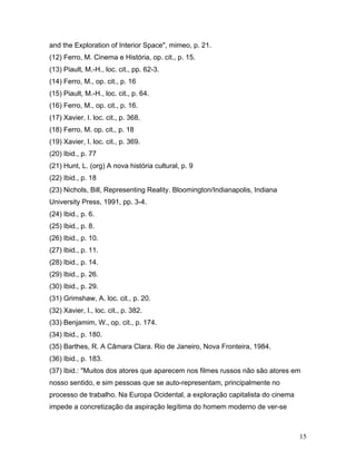 15
and the Exploration of Interior Space", mimeo, p. 21.
(12) Ferro, M. Cinema e História, op. cit., p. 15.
(13) Piault, M.-H., loc. cit., pp. 62-3.
(14) Ferro, M., op. cit., p. 16
(15) Piault, M.-H., loc. cit., p. 64.
(16) Ferro, M., op. cit., p. 16.
(17) Xavier, I. loc. cit., p. 368.
(18) Ferro, M. op. cit., p. 18
(19) Xavier, I. loc. cit., p. 369.
(20) Ibid., p. 77
(21) Hunt, L. (org) A nova história cultural, p. 9
(22) Ibid., p. 18
(23) Nichols, Bill, Representing Reality. Bloomington/Indianapolis, Indiana
University Press, 1991, pp. 3-4.
(24) Ibid., p. 6.
(25) Ibid., p. 8.
(26) Ibid., p. 10.
(27) Ibid., p. 11.
(28) Ibid., p. 14.
(29) Ibid., p. 26.
(30) Ibid., p. 29.
(31) Grimshaw, A. loc. cit., p. 20.
(32) Xavier, I., loc. cit., p. 382.
(33) Benjamim, W., op. cit., p. 174.
(34) Ibid., p. 180.
(35) Barthes, R. A Câmara Clara. Rio de Janeiro, Nova Fronteira, 1984.
(36) Ibid., p. 183.
(37) Ibid.: "Muitos dos atores que aparecem nos filmes russos não são atores em
nosso sentido, e sim pessoas que se auto-representam, principalmente no
processo de trabalho. Na Europa Ocidental, a exploração capitalista do cinema
impede a concretização da aspiração legítima do homem moderno de ver-se
 