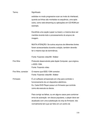 150
Termo Significado
exibidas no modo progressive scan ao invés do interlaced,
quando as linhas são montadas na sequência, uma após
outra, como web-streaming ou aplicações em CD-ROM por
exemplo.
Escolhida uma opção (upper ou lower), a mesma deve ser
mantida durante todo o processamento do arquivo de
imagem.
MUITA ATENÇÃO: Se outros arquivos de diferentes fontes
forem acrescentados durante a edição, também deverão
ter o mesmo tipo de dominância.
Fonte: Fazendo vídeo/Mr. Walker
Fire Wire Protocolo desenvolvido pela Apple Computer, que originou
o IEEE-1394.
Fonte: Fazendo vídeo
Fire Wire, conector O mesmo que IEEE-1394 conector.
Fonte: Fazendo vídeo/Mr. Walker
Firmware É um software armazenado em chip para controlar o
funcionamento de um dispositivo eletrônico.
Ex. Cada DVD Player possui um firmware que controla
como ele executa os discos.
Para corrigir as falhas, ou em alguns casos para contornar
erros de autoração em discos populares, o player deve ser
atualizado com uma substituição do chip do firmware. Isto
normalmente tem que ser feito em um centro de
 