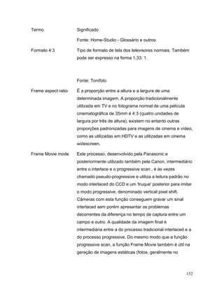 152
Termo Significado
Fonte: Home-Studio - Glossário e outros
Formato 4:3 Tipo de formato de tela dos televisores normais. Também
pode ser expresso na forma 1,33: 1.
Fonte: Tonifoto
Frame aspect ratio É a proporção entre a altura e a largura de uma
determinada imagem. A proporção tradicionalmente
utilizada em TV e no fotograma normal de uma película
cinematográfica de 35mm é 4:3 (quatro unidades de
largura por três de altura); existem no entanto outras
proporções padronizadas para imagens de cinema e vídeo,
como as utilizadas em HDTV e as utilizadas em cinema
widescreen.
Frame Movie mode Este processo, desenvolvido pela Panasonic e
posteriormente utilizado também pela Canon, intermediário
entre o interlace e o progressive scan , é às vezes
chamado pseudo-progressive e utiliza a leitura padrão no
modo interlaced do CCD e um 'truque' posterior para imitar
o modo progressive, denominado vertical pixel shift.
Câmeras com esta função conseguem gravar um sinal
interlaced sem porém apresentar os problemas
decorrentes da diferença no tempo de captura entre um
campo e outro. A qualidade da imagem final é
intermediária entre a do processo tradicional interlaced e a
do processo progressive. Do mesmo modo que a função
progressive scan, a função Frame Movie também é útil na
geração de imagens estáticas (fotos, geralmente no
 