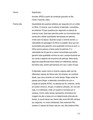 153
Termo Significado
formato JPEG) a partir do conteúdo gravado na fita.
Fonte: Fazendo vídeo
Frame rate Quantidade de quadros exibidos por segundo em um vídeo
ou filme. O cinema, que é anterior à televisão, consolidou-
se exibindo 16 qps (quadros por segundo) na época do
cinema mudo. Esta taxa permitia exibir os movimentos das
cenas sem utilizar quantidade demasiada de película,
muito cara na época. Quando surgiu o cinema sonoro, a
velocidade de passagem do filme no projetor teve que ser
aumentada para garantir uma qualidade mínima ao som: a
trilha sonora passou a fazer parte da película. E a
velocidade de 24 qps foi a menor encontrada que podia
garantir esta qualidade mínima ao som, sempre levando-se
em conta o objetivo de economia de película. Mais tarde,
algumas experiências foram feitas em diferentes valores
de frame rate, porém permaneceu em uso o valor 24 qps.
A televisão, assim como o cinema, passou pelo uso de
diferentes valores de frame rate. No entanto, ao contrário
deste, que usou durante um certo tempo 16qps antes de
passar para 24qps, a televisão consolidou-se com a
criação do padrão NTSC, na década de 40, exibindo, ainda
em preto e branco, 30 qps. O sistema utilizado, em uso até
hoje, é o interlaced, onde um quadro é formado por 2
campos. Como cada campo representa uma leitura da
imagem de alto a baixo em um determinado intervalo de
tempo, é usual indicar seu frame rate como 60i (60 campos
por segundo, no modo interlaced). Nos sistemas PAL,
existem 2 valores de frame rate em uso: 60i (sistema PAL-
 