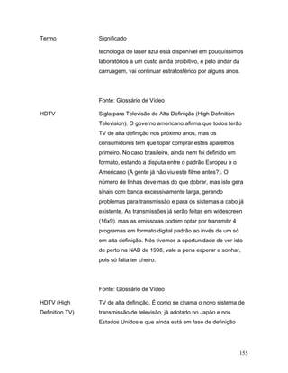 155
Termo Significado
tecnologia de laser azul está disponível em pouquíssimos
laboratórios a um custo ainda proibitivo, e pelo andar da
carruagem, vai continuar estratosférico por alguns anos.
Fonte: Glossário de Vídeo
HDTV Sigla para Televisão de Alta Definição (High Definition
Television). O governo americano afirma que todos terão
TV de alta definição nos próximo anos, mas os
consumidores tem que topar comprar estes aparelhos
primeiro. No caso brasileiro, ainda nem foi definido um
formato, estando a disputa entre o padrão Europeu e o
Americano (A gente já não viu este filme antes?). O
número de linhas deve mais do que dobrar, mas isto gera
sinais com banda excessivamente larga, gerando
problemas para transmissão e para os sistemas a cabo já
existente. As transmissões já serão feitas em widescreen
(16x9), mas as emissoras podem optar por transmitir 4
programas em formato digital padrão ao invés de um só
em alta definição. Nós tivemos a oportunidade de ver isto
de perto na NAB de 1998, vale a pena esperar e sonhar,
pois só falta ter cheiro.
Fonte: Glossário de Vídeo
HDTV (High
Definition TV)
TV de alta definição. É como se chama o novo sistema de
transmissão de televisão, já adotado no Japão e nos
Estados Unidos e que ainda está em fase de definição
 
