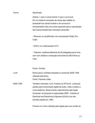157
Termo Significado
direito), 1 para o canal central, 2 para o surround.
Em um sistema composto de caixas tipo satélite ou
bookshelf nos canais frontais e de surround é
acrescentada mais uma caixa separada para a reprodução
das baixas freqüências chamada subwoofer;
- Receiver ou amplificador com processador Dolby Pro-
Logic;
- DVD e /ou videocassete Hi-Fi;
- Televisor, preferencialmente de 29 polegadas para cima,
com som estéreo e resolução horizontal de 500 linhas ou
mais.
Fonte: Tonifoto
i.Link Nome para a interface baseada no protocolo IEEE-1394
utilizada pela Sony.
Fonte: Fazendo vídeo
IEEE-1394 Também chamado i.Link, Firewire ou DTVLink - protocolo
padrão para transmissão digital de áudio, vídeo e dados a
curta distância. Desenvolvido originalmente pela Apple
Computer, foi proposto à organização IEEE - Institute of
Electrical and Electronics Engineers (EUA) e por ela
tornado padrão em 1995.
Firewire é o nome utilizado pela Apple para sua versão do
 
