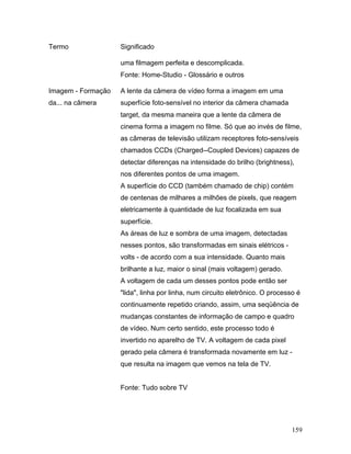 159
Termo Significado
uma filmagem perfeita e descomplicada.
Fonte: Home-Studio - Glossário e outros
Imagem - Formação
da... na câmera
A lente da câmera de vídeo forma a imagem em uma
superfície foto-sensível no interior da câmera chamada
target, da mesma maneira que a lente da câmera de
cinema forma a imagem no filme. Só que ao invés de filme,
as câmeras de televisão utilizam receptores foto-sensíveis
chamados CCDs (Charged--Coupled Devices) capazes de
detectar diferenças na intensidade do brilho (brightness),
nos diferentes pontos de uma imagem.
A superfície do CCD (também chamado de chip) contém
de centenas de milhares a milhões de pixels, que reagem
eletricamente à quantidade de luz focalizada em sua
superfície.
As áreas de luz e sombra de uma imagem, detectadas
nesses pontos, são transformadas em sinais elétricos -
volts - de acordo com a sua intensidade. Quanto mais
brilhante a luz, maior o sinal (mais voltagem) gerado.
A voltagem de cada um desses pontos pode então ser
"lida", linha por linha, num circuito eletrônico. O processo é
continuamente repetido criando, assim, uma seqüência de
mudanças constantes de informação de campo e quadro
de vídeo. Num certo sentido, este processo todo é
invertido no aparelho de TV. A voltagem de cada pixel
gerado pela câmera é transformada novamente em luz -
que resulta na imagem que vemos na tela de TV.
Fonte: Tudo sobre TV
 