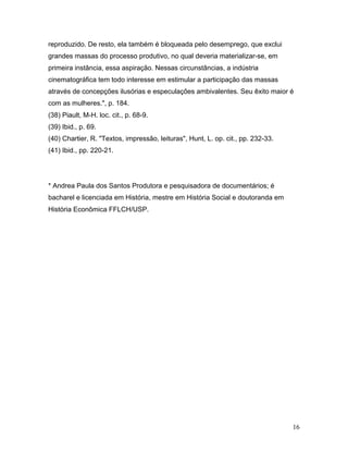 16
reproduzido. De resto, ela também é bloqueada pelo desemprego, que exclui
grandes massas do processo produtivo, no qual deveria materializar-se, em
primeira instância, essa aspiração. Nessas circunstâncias, a indústria
cinematográfica tem todo interesse em estimular a participação das massas
através de concepções ilusórias e especulações ambivalentes. Seu êxito maior é
com as mulheres.", p. 184.
(38) Piault, M-H. loc. cit., p. 68-9.
(39) Ibid., p. 69.
(40) Chartier, R. "Textos, impressão, leituras", Hunt, L. op. cit., pp. 232-33.
(41) Ibid., pp. 220-21.
* Andrea Paula dos Santos Produtora e pesquisadora de documentários; é
bacharel e licenciada em História, mestre em História Social e doutoranda em
História Econômica FFLCH/USP.
 