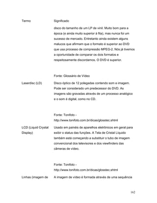 162
Termo Significado
disco do tamanho de um LP de vinil. Muito bom para a
época (e ainda muito superior à fita), mas nunca foi um
sucesso de mercado. Entretanto ainda existem alguns
malucos que afirmam que o formato é superior ao DVD
que usa processo de compressão MPEG-2. Nós já tivemos
a oportunidade de comparar os dois formatos e
respeitosamente discordamos. O DVD é superior.
Fonte: Glossário de Vídeo
Laserdisc (LD) Disco óptico de 12 polegadas contendo som e imagem.
Pode ser considerado um predecessor do DVD. As
imagens são gravadas através de um processo analógico
e o som é digital, como no CD.
Fonte: Tonifoto -
http://www.tonifoto.com.br/dicas/glosstec.shtml
LCD (Liquid Crystal
Display)
Usado em painéis de aparelhos eletrônicos em geral para
exibir o status das funções. A Tela de Cristal Líquido
também está começando a substituir o tubo de imagem
convencional dos televisores e dos viewfinders das
câmeras de vídeo.
Fonte: Tonifoto -
http://www.tonifoto.com.br/dicas/glosstec.shtml
Linhas (imagem de A imagem de vídeo é formada através de uma sequência
 