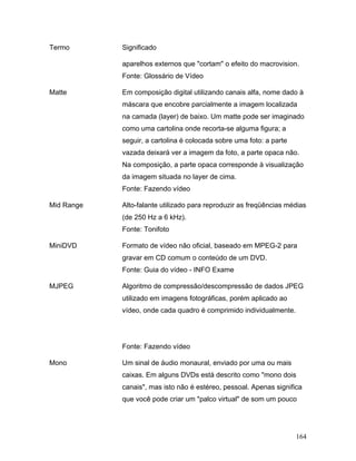 164
Termo Significado
aparelhos externos que "cortam" o efeito do macrovision.
Fonte: Glossário de Vídeo
Matte Em composição digital utilizando canais alfa, nome dado à
máscara que encobre parcialmente a imagem localizada
na camada (layer) de baixo. Um matte pode ser imaginado
como uma cartolina onde recorta-se alguma figura; a
seguir, a cartolina é colocada sobre uma foto: a parte
vazada deixará ver a imagem da foto, a parte opaca não.
Na composição, a parte opaca corresponde à visualização
da imagem situada no layer de cima.
Fonte: Fazendo vídeo
Mid Range Alto-falante utilizado para reproduzir as freqüências médias
(de 250 Hz a 6 kHz).
Fonte: Tonifoto
MiniDVD Formato de vídeo não oficial, baseado em MPEG-2 para
gravar em CD comum o conteúdo de um DVD.
Fonte: Guia do vídeo - INFO Exame
MJPEG Algoritmo de compressão/descompressão de dados JPEG
utilizado em imagens fotográficas, porém aplicado ao
vídeo, onde cada quadro é comprimido individualmente.
Fonte: Fazendo vídeo
Mono Um sinal de áudio monaural, enviado por uma ou mais
caixas. Em alguns DVDs está descrito como "mono dois
canais", mas isto não é estéreo, pessoal. Apenas significa
que você pode criar um "palco virtual" de som um pouco
 