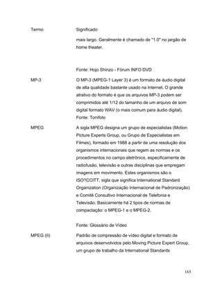 165
Termo Significado
mais largo. Geralmente é chamado de "1.0" no jargão de
home theater.
Fonte: Hojo Shinzo - Fórum INFO DVD
MP-3 O MP-3 (MPEG-1 Layer 3) é um formato de áudio digital
de alta qualidade bastante usado na Internet. O grande
atrativo do formato é que os arquivos MP-3 podem ser
comprimidos até 1/12 do tamanho de um arquivo de som
digital formato WAV (o mais comum para áudio digital).
Fonte: Tonifoto
MPEG A sigla MPEG designa um grupo de especialistas (Motion
Picture Experts Group, ou Grupo de Especialistas em
Filmes), formado em 1988 a partir de uma resolução dos
organismos internacionais que regem as normas e os
procedimentos no campo eletrônico, especificamente de
radiofusão, televisão e outras disciplinas que empregam
imagens em movimento. Estes organismos são o
ISO?CCITT, sigla que significa International Standard
Organization (Organização Internacional de Padronização)
e Comitê Consultivo Internacional de Telefonia e
Televisão. Basicamente há 2 tipos de normas de
compactação: o MPEG-1 e o MPEG-2.
Fonte: Glossário de Vídeo
MPEG (II) Padrão de compressão de vídeo digital e formato de
arquivos desenvolvidos pelo Moving Picture Expert Group,
um grupo de trabalho da International Standards
 