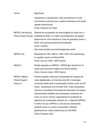 167
Termo Significado
receptores ou reprodutores. Esta característica é muito
conveniente e permitiu que o sistema obtivesse uma ampla
adesão internacional.
Fonte: Glossário de Vídeo
MPEG-2 (de Moving
Picture Expert Group)
Sistema de compressão de sinais digitais de vídeo com a
finalidade de obter um melhor aproveitamento do espaço
disponível em uma memória ou meio de gravação (como o
DVD), sem perda perceptível de qualidade.
Fonte: Tonifoto -
http://www.tonifoto.com.br/dicas/glosstec.shtml
MPEG-2 (II) Resolução de 720 x 480 ou 1280 x 620 a 60 quadros/seg.
é o padrão usado nos filmes DVD.
Fonte: Guia do vídeo - INFO Exame
MPEG-4 Padrão baseada em MPEG-1, MPEG-@ e QuickTime. É
usado para transmitir imagens em banda estreita.
Fonte: Guia do vídeo - INFO Exame
MPEG1 (Motion
Picture Experts
Group-1)
Primeiro padrão criado para compressão de imagens de
vídeo digitalizadas, no final dos anos 80. A resolução
horizontal obtida após a compressão é baixa: cerca de 320
linhas - semelhante à do formato VHS. Toda compressão
introduz no resultado final pequenas distorções na imagem
(denominadas artefatos de compressão), presentes em
maior ou menor número, dependendo da qualidade do
algoritmo de compressão utilizado (ex. o algoritmo MPEG2
é melhor do que o MPEG1) e da taxa de compressão
utilizada (maior ou menor compressão). Utilizado
geralmente em vídeos distribuídos em CD-ROM.
Fonte: Fazendo vídeo
 
