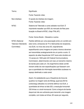 169
Termo Significado
Fonte: Fazendo vídeo
Non-interlace O oposto de interlace de imagem.
Fonte: Fazendo vídeo
NTSC Sistema de Televisão a cores adotado nos EUA. É
importante ressaltar que 95% do mercado de fitas para
locação no Brasil é NTSC. (Veja "PAL-M").
Fonte: Home-Studio - Glossário e outros
NTSC (National
Televison Standards
Committee)
Padrão definido por uma associação entre um comitê com
este nome, emissoras de TV e fabricantes de receptores,
nos EUA, no início dos anos 50, originalmente
especificando como imagens em preto e branco deveriam
ser transmitidas analogicamente de um ponto a outro. O
espectro de altas frequências VHF havia sido dividido em
13 canais em 1945 pelo US Federal Communications
Commission, determinando com isso um tamanho máximo
de banda para cada um. Os engenheiros deste comitê
tiveram então de criar especificações que fizessem com
que a quantidade de informação transmitida coubesse no
espaço destinado a cada canal.
Assim, foi estabelecido que a frequência de troca de
quadros na imagem seria de 60/seg, igual aos 60 Hz
(ciclos/seg) utilizados na corrente elétrica nos EUA, a
quantidade de linhas na tela 525, a resolução horizontal
330 linhas e o sinal monoaural. Como a largura de banda
disponível não era suficiente para transmitir uma imagem
completa, com todas as linhas, 60 vezes por segundo,
 