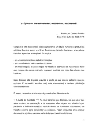 17
2 - É possível analisar discursos, depoimentos, documentos?
Escrito por Cristina Panella
Seg, 21 de Julho de 2008 21:16
Malgrado o fato das ciências sociais aplicaram a um objeto humano ou produto da
atividade humana como um filme, ferramentas também humanas, uma atitude
científica é possível e desejável. Ela implica
- em um procedimento de trabalho intelectual
- em um método no melhor sentido do termo
- em metodologias, a saber: etapas no trabalho e sobretudo as maneiras de fazer
que, mesmo não sendo manuais, regrupam técnicas pelo rigor das atitudes que
implicam.
Estas técnicas são diversas segundo o objeto ao qual elas se aplicam e não se
excluem. É necessário escolher a(s) mais adequada(s) e também utilizá-la(s)
convenientemente
É, assim, necessário acabar com algumas ilusões. Notadamente:
1) A ilusão da facilidade ==> Ao nível concreto das técnicas, há que saber que
sobre o plano da preparação e da execução, elas exigem em primeiro lugar,
paciência: a análise de conteúdo implica a leitura de numerosos documentos, um
trabalho enorme para contabilizar as unidades. Fazer entrevistas e/ou analisar
documentos significa, na maior parte do tempo, investir muito tempo.
 