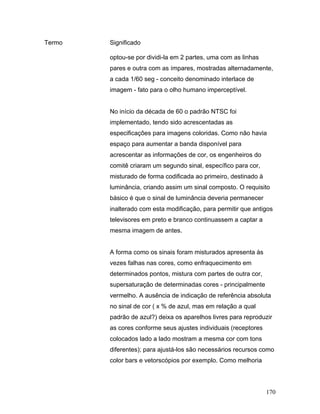170
Termo Significado
optou-se por dividi-la em 2 partes, uma com as linhas
pares e outra com as ímpares, mostradas alternadamente,
a cada 1/60 seg - conceito denominado interlace de
imagem - fato para o olho humano imperceptível.
No início da década de 60 o padrão NTSC foi
implementado, tendo sido acrescentadas as
especificações para imagens coloridas. Como não havia
espaço para aumentar a banda disponível para
acrescentar as informações de cor, os engenheiros do
comitê criaram um segundo sinal, específico para cor,
misturado de forma codificada ao primeiro, destinado à
luminância, criando assim um sinal composto. O requisito
básico é que o sinal de luminância deveria permanecer
inalterado com esta modificação, para permitir que antigos
televisores em preto e branco continuassem a captar a
mesma imagem de antes.
A forma como os sinais foram misturados apresenta às
vezes falhas nas cores, como enfraquecimento em
determinados pontos, mistura com partes de outra cor,
supersaturação de determinadas cores - principalmente
vermelho. A ausência de indicação de referência absoluta
no sinal de cor ( x % de azul, mas em relação a qual
padrão de azul?) deixa os aparelhos livres para reproduzir
as cores conforme seus ajustes individuais (receptores
colocados lado a lado mostram a mesma cor com tons
diferentes); para ajustá-los são necessários recursos como
color bars e vetorscópios por exemplo. Como melhoria
 
