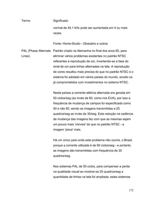 172
Termo Significado
normal de 44,1 kHz pode ser aumentada em 4 ou mais
vezes.
Fonte: Home-Studio - Glossário e outros
PAL (Phase Alternate
Lines)
Padrão criado na Alemanha no final dos anos 60, para
eliminar vários problemas existentes no padrão NTSC
referentes à reprodução de cor, invertendo-se a fase do
sinal de cor para linhas alternadas na tela. A reprodução
de cores resultou mais precisa do que no padrão NTSC e o
sistema foi adotado em vários países do mundo, exceto os
já comprometidos com investimentos no sistema NTSC.
Neste países a corrente elétrica alternada era gerada em
50 ciclos/seg (ao invés de 60, como nos EUA), por isso a
frequência de mudança de campos foi especificada como
50 e não 60, sendo as imagens transmitidas a 25
quadros/seg ao invés de 30/seg. Esta redução na cadência
de mudança das imagens faz com que as mesmas sejam
um pouco mais 'visíveis' do que no padrão NTSC - a
imagem 'pisca' mais.
Há um único país onde este problema não ocorre, o Brasil,
porque a corrente utilizada é de 60 ciclos/seg - e portanto
as imagens são transmitidas com frequência de 30
quadros/seg.
Nos sistemas PAL de 50 ciclos, para compensar a perda
na qualidade visual ao mostrar-se 25 quadros/seg a
quantidade de linhas na tela foi ampliada: estes sistemas
 