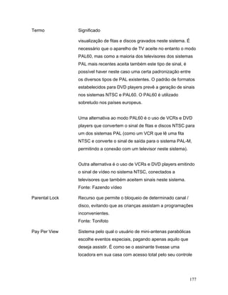 177
Termo Significado
visualização de fitas e discos gravados neste sistema. É
necessário que o aparelho de TV aceite no entanto o modo
PAL60, mas como a maioria dos televisores dos sistemas
PAL mais recentes aceita também este tipo de sinal, é
possível haver neste caso uma certa padronização entre
os diversos tipos de PAL existentes. O padrão de formatos
estabelecidos para DVD players prevê a geração de sinais
nos sistemas NTSC e PAL60. O PAL60 é utilizado
sobretudo nos países europeus.
Uma alternativa ao modo PAL60 é o uso de VCRs e DVD
players que convertem o sinal de fitas e discos NTSC para
um dos sistemas PAL (como um VCR que lê uma fita
NTSC e converte o sinal de saída para o sistema PAL-M,
permitindo a conexão com um televisor neste sistema).
Outra alternativa é o uso de VCRs e DVD players emitindo
o sinal de vídeo no sistema NTSC, conectados a
televisores que também aceitem sinais neste sistema.
Fonte: Fazendo vídeo
Parental Lock Recurso que permite o bloqueio de determinado canal /
disco, evitando que as crianças assistam a programações
inconvenientes.
Fonte: Tonifoto
Pay Per View Sistema pelo qual o usuário de mini-antenas parabólicas
escolhe eventos especiais, pagando apenas aquilo que
deseja assistir. É como se o assinante tivesse uma
locadora em sua casa com acesso total pelo seu controle
 