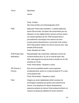 178
Termo Significado
remoto.
Fonte: Tonifoto -
http://www.tonifoto.com.br/dicas/glosstec.shtml
PCM Sigla para "Pulse-code modulation", o padrão digital dos
atuais CDs de áudio. Os dados não-comprimidos que nos
oferecem um som digital primitivo quando ouvimos música
nos nossos aparelhos de CD. PCM Compact Discs é
provavelmente a tecnologia mais radical e de maior
sucesso jamais oferecida para o consumidor final, embora
DVD Video poderá rivalizar com isto em poucos anos. Veja
também DVD de áudio
Fonte: Glossário de Vídeo
PCM (Pulse Code
Modulation)
Representação não comprimida, codificada na forma de
números binários (0s e 1s), de um sinal de áudio. Nos
CDs, cada segundo do sinal de áudio é dividido em 44.100
amostras de 16 bits.
Fonte: Home-Studio - Glossário e outros
PIP (Picture in
Picture)
Este recurso possibilita assistir a dois programas
simultaneamente, sendo um na tela principal da TV e outro
numa pequena tela.
Fonte: Home-Studio - Glossário e outros
Pixel Imagens ao serem digitalizadas sofrem processo de
amostragem (sampling) que gerará, para cada linha da
mesma, uma sequência de valores representando
pequenos pedaços da mesma. Estes pedaços lembram um
mosaico de pequenas pastilhas de mesmo tamanho,
 