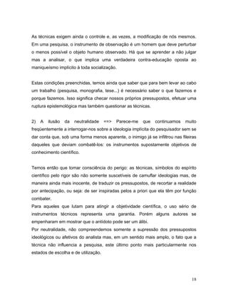 18
As técnicas exigem ainda o controle e, as vezes, a modificação de nós mesmos.
Em uma pesquisa, o instrumento de observação é um homem que deve perturbar
o menos possível o objeto humano observado. Há que se aprender a não julgar
mas a analisar, o que implica uma verdadeira contra-educação oposta ao
maniqueísmo implícito à toda socialização.
Estas condições preenchidas, temos ainda que saber que para bem levar ao cabo
um trabalho (pesquisa, monografia, tese...) é necessário saber o que fazemos e
porque fazemos. Isso significa checar nossos próprios pressupostos, efetuar uma
ruptura epistemológica mas também questionar as técnicas.
2) A ilusão da neutralidade ==> Parece-me que continuamos muito
freqüentemente a interrogar-nos sobre a ideologia implícita do pesquisador sem se
dar conta que, sob uma forma menos aparente, o inimigo já se infiltrou nas fileiras
daqueles que deviam combatê-los: os instrumentos supostamente objetivos de
conhecimento científico.
Temos então que tomar consciência do perigo: as técnicas, símbolos do espírito
científico pelo rigor são não somente suscetíveis de camuflar ideologias mas, de
maneira ainda mais inocente, de traduzir os pressupostos, de recortar a realidade
por antecipação, ou seja: de ser inspiradas pelos a priori que ela têm por função
combater.
Para aqueles que lutam para atingir a objetividade científica, o uso sério de
instrumentos técnicos representa uma garantia. Porém alguns autores se
empenharam em mostrar que o antídoto pode ser um álibi.
Por neutralidade, não compreendemos somente a supressão dos pressupostos
ideológicos ou afetivos do analista mas, em um sentido mais amplo, o fato que a
técnica não influencia a pesquisa, este último ponto mais particularmente nos
estados de escolha e de utilização.
 