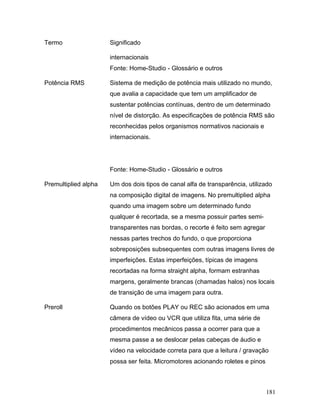 181
Termo Significado
internacionais
Fonte: Home-Studio - Glossário e outros
Potência RMS Sistema de medição de potência mais utilizado no mundo,
que avalia a capacidade que tem um amplificador de
sustentar potências contínuas, dentro de um determinado
nível de distorção. As especificações de potência RMS são
reconhecidas pelos organismos normativos nacionais e
internacionais.
Fonte: Home-Studio - Glossário e outros
Premultiplied alpha Um dos dois tipos de canal alfa de transparência, utilizado
na composição digital de imagens. No premultiplied alpha
quando uma imagem sobre um determinado fundo
qualquer é recortada, se a mesma possuir partes semi-
transparentes nas bordas, o recorte é feito sem agregar
nessas partes trechos do fundo, o que proporciona
sobreposições subsequentes com outras imagens livres de
imperfeições. Estas imperfeições, típicas de imagens
recortadas na forma straight alpha, formam estranhas
margens, geralmente brancas (chamadas halos) nos locais
de transição de uma imagem para outra.
Preroll Quando os botões PLAY ou REC são acionados em uma
câmera de vídeo ou VCR que utiliza fita, uma série de
procedimentos mecânicos passa a ocorrer para que a
mesma passe a se deslocar pelas cabeças de áudio e
vídeo na velocidade correta para que a leitura / gravação
possa ser feita. Micromotores acionando roletes e pinos
 