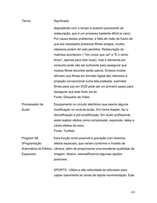 183
Termo Significado
degradando com o tempo e acabam precisando de
restauração, que é um processo bastante difícil (e caro).
Por causa destes problemas, e falta de visão de futuro de
que era necessário preservar filmes antigos, muitos
clássicos podem ter sido perdidos. Restauração de
matrizes acontecem ( "Um corpo que cai" e "E o vento
levou", apenas para citar duas), mas a demanda por
consumo pode não ser suficiente para assegurar que
nossos filmes favoritos serão salvos. Embora muitos
afirmem que filmes em formato digital são inferiores à
projeção convencional numa tela prateada, submeter
filmes para uso em DVD pode ser um primeiro passo para
assegurar que este título vai ter
Fonte: Glossário de Vídeo
Processador de
Áudio
Equipamento ou circuito eletrônico que exerce alguma
modificação no sinal de áudio. Em home theater, faz a
decodificação e pré-amplificação. Em áudio profissional,
pode realizar efeitos como compressão, expansão, delay e
vários efeitos de ecos.
Fonte: Tonifoto
Program AE
(Programação
Automática de Efeitos
Especiais)
Esta função torna possível à gravação com diversos
efeitos especiais, que variam conforme o modelo de
câmera, além de proporcionar uma excelente qualidade de
imagem. Abaixo, exemplificamos algumas opções
possíveis:
SPORTS - Utiliza a alta velocidade do obturador para
captar claramente as cenas de rápida movimentação. Este
 