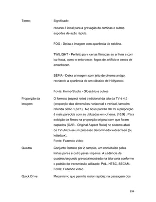 184
Termo Significado
recurso é ideal para a gravação de corridas e outros
esportes de ação rápida.
FOG - Deixa a imagem com aparência de neblina.
TWILIGHT - Perfeito para cenas filmadas ao ar livre e com
luz fraca, como o entardecer, fogos de artifício e cenas de
amanhecer.
SÉPIA - Deixa a imagem com jeito de cinema antigo,
recriando a aparência de um clássico de Hollywood.
Fonte: Home-Studio - Glossário e outros
Proporção da
imagem
O formato (aspect ratio) tradicional da tela da TV é 4:3
(proporção das dimensões horizontal x vertical, também
referida como 1,33:1) . No novo padrão HDTV a proporção
é mais parecida com as utilizadas em cinema, (16:9) . Para
exibição de filmes na proporção original com que foram
captados (OAR - Original Aspect Ratio) no sistema atual
de TV utiliza-se um processo denominado widescreen (ou
letterbox).
Fonte: Fazendo vídeo
Quadro Conjunto formato por 2 campos, um constituído pelas
linhas pares e outro pelas ímpares. A cadência de
quadros/segundo gravada/mostrada na tela varia conforme
o padrão de transmissão utilizado: PAL, NTSC, SECAM.
Fonte: Fazendo vídeo
Quick Drive Mecanismo que permite maior rapidez na passagem dos
 