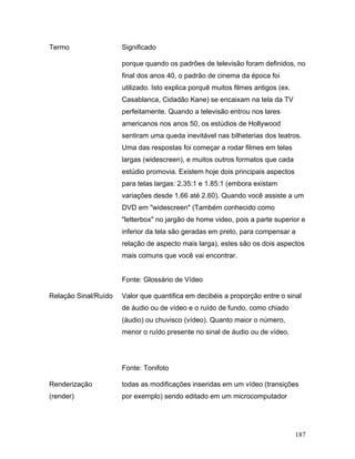 187
Termo Significado
porque quando os padrões de televisão foram definidos, no
final dos anos 40, o padrão de cinema da época foi
utilizado. Isto explica porquê muitos filmes antigos (ex.
Casablanca, Cidadão Kane) se encaixam na tela da TV
perfeitamente. Quando a televisão entrou nos lares
americanos nos anos 50, os estúdios de Hollywood
sentiram uma queda inevitável nas bilheterias dos teatros.
Uma das respostas foi começar a rodar filmes em telas
largas (widescreen), e muitos outros formatos que cada
estúdio promovia. Existem hoje dois principais aspectos
para telas largas: 2.35:1 e 1.85:1 (embora existam
variações desde 1.66 até 2.60). Quando você assiste a um
DVD em "widescreen" (Também conhecido como
"letterbox" no jargão de home video, pois a parte superior e
inferior da tela são geradas em preto, para compensar a
relação de aspecto mais larga), estes são os dois aspectos
mais comuns que você vai encontrar.
Fonte: Glossário de Vídeo
Relação Sinal/Ruído Valor que quantifica em decibéis a proporção entre o sinal
de áudio ou de vídeo e o ruído de fundo, como chiado
(áudio) ou chuvisco (vídeo). Quanto maior o número,
menor o ruído presente no sinal de áudio ou de vídeo.
Fonte: Tonifoto
Renderização
(render)
todas as modificações inseridas em um vídeo (transições
por exemplo) sendo editado em um microcomputador
 