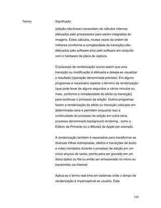 188
Termo Significado
(edição-não-linear) necessitam de cálculos internos
efetuados pelo processador para serem integradas às
imagens. Estes cálculos, muitas vezes da ordem de
milhares (conforme a complexidade da transição) são
efetuados pelo software e/ou pelo software em conjunto
com o hardware da placa de captura.
O processo de renderização ocorre assim que uma
transição ou modificação é efetuada e deseja-se visualizar
o resultado (operação denominada preview). Em alguns
programas é necessário esperar o término da renderização
(que pode levar de alguns segundos a vários minutos ou
mais, conforme a complexidade do efeito ou transição)
para continuar o processo de edição. Outros programas
fazem a renderização do efeito ou transição colocado em
determinada cena e permitem enquanto isso a
continuidade do processo de edição em outra cena,
processo denominado background rendering , como o
Edition da Pinnacle ou o iMovie2 da Apple por exemplo.
A renderização também é necessária para transformar as
diversas trilhas sobrepostas, efeitos e transições de áudio
e vídeo montados durante o processo de edição em um
único arquivo de saída, pronto para ser gravado em um
disco óptico ou fita ou então ser armazenado no micro ou
transmitido via Internet.
Aplica-se o termo real time em sistemas onde o tempo de
renderização é imperceptível ao usuário. Esta
 